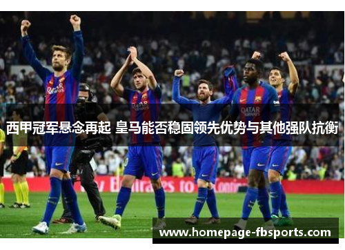 西甲冠军悬念再起 皇马能否稳固领先优势与其他强队抗衡 西甲冠军悬念再起 皇马能否稳固领先优势与其他强队抗衡