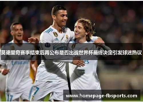 莫德里奇赛季结束后再公布是否出战世界杯最终决定引发球迷热议 莫德里奇赛季结束后再公布是否出战世界杯最终决定引发球迷热议