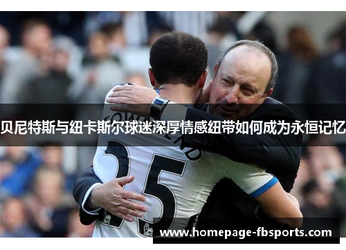 贝尼特斯与纽卡斯尔球迷深厚情感纽带如何成为永恒记忆
