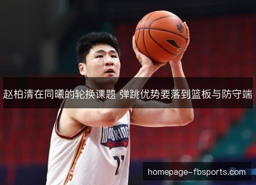 赵柏清在同曦的轮换课题 弹跳优势要落到篮板与防守端 赵柏清在同曦的轮换课题 弹跳优势要落到篮板与防守端